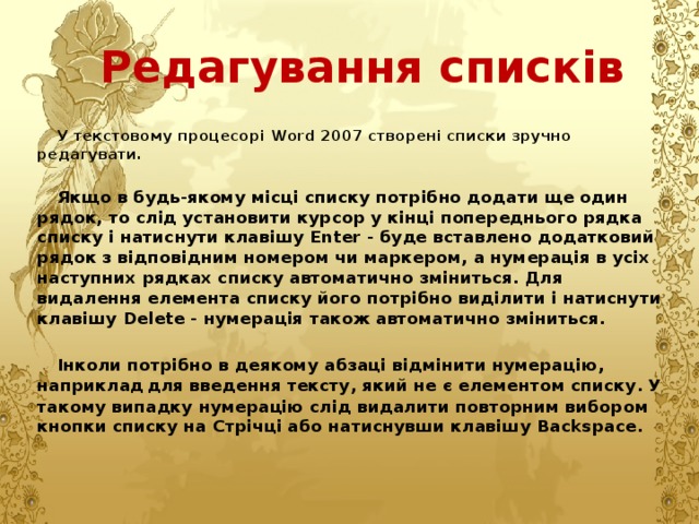 Редагування списків У текстовому процесорі Word 2007 створені списки зручно редагувати.  Якщо в будь-якому місці списку потрібно додати ще один рядок, то слід установити курсор у кінці попереднього рядка списку і натиснути клавішу Enter - буде вставлено додатковий рядок з відповідним номером чи маркером, а нумерація в усіх наступних рядках списку автоматично зміниться. Для видалення елемента списку його потрібно виділити і натиснути клавішу Delete - нумерація також автоматично зміниться.  Інколи потрібно в деякому абзаці відмінити нумерацію, наприклад  для введення тексту, який не є елементом списку. У такому випадку нумерацію слід видалити повторним вибором кнопки списку на Стрічці або натиснувши клавішу Backspace. 