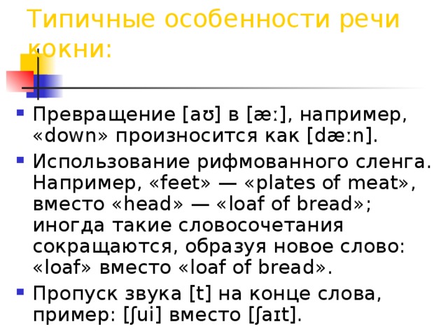 Типичные особенности речи кокни: Превращение [aʊ] в [æː], например, «down» произносится как [dæːn]. Использование рифмованного сленга. Например, «feet» — «plates of meat», вместо «head» — «loaf of bread»; иногда такие словосочетания сокращаются, образуя новое слово: «loaf» вместо «loaf of bread». Пропуск звука [t] на конце слова, пример: [ʃui] вместо [ʃaɪt]. 
