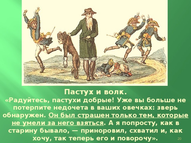 Пастух и волк. «Радуйтесь, пастухи добрые! Уже вы больше не потерпите недочета в ваших овечках: зверь обнаружен. Он был страшен только тем, которые не умели за него взяться . А я попросту, как в старину бывало, — приноровил, схватил и, как хочу, так теперь его и поворочу». Карикатура И.И. Теребенева.  