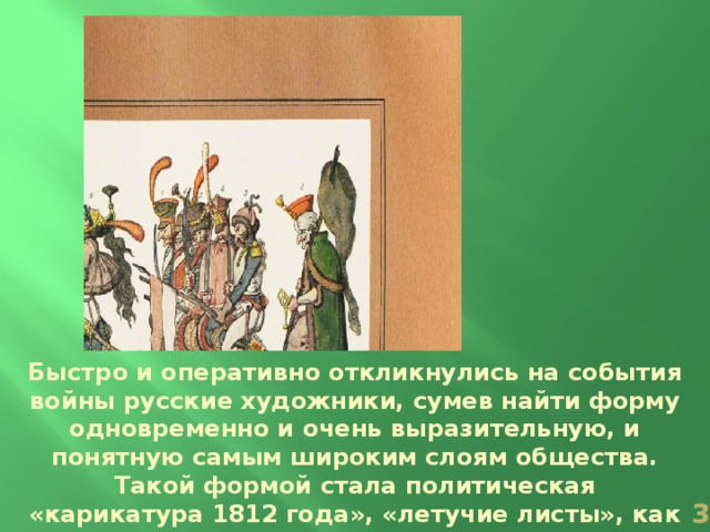 Быстро и оперативно откликнулись на события войны русские художники, сумев найти форму одновременно и очень выразительную, и понятную самым широким слоям общества. Такой формой стала политическая «карикатура 1812 года», «летучие листы», как их ещё называли.  