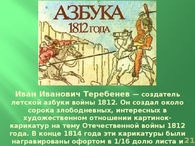 Иван Иванович Теребенев — создатель летской азбуки войны 1812. Он создал около сорока злободневных, интересных в художественном отношении картинок-карикатур на тему Отечественной войны 1812 года. В конце 1814 года эти карикатуры были награвированы офортом в 1/16 долю листа и раскрашены акварелью от руки  