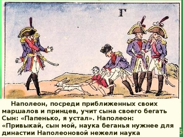   Наполеон, посреди приближенных своих маршалов и принцев, учит сына своего бегать Сын: «Папенько, я устал». Наполеон: «Привыкай, сын мой, наука беганья нужнее для династии Наполеоновой нежели наука царствования».  