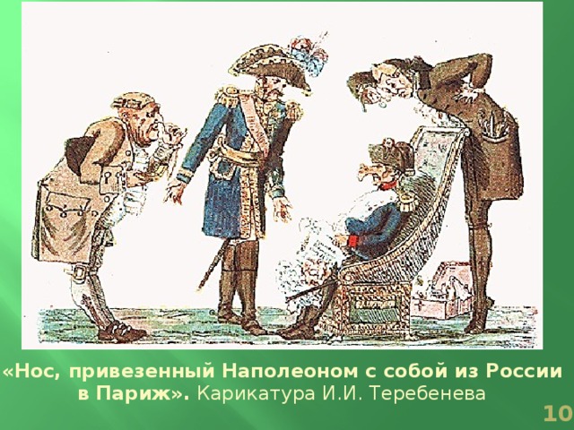 Наполеон: Вот какой нос приставили мне русские! Не знаю, как мне с ним показаться парижской публике! Нет ли средств укоротить его?  1. Докт.: Надобно его отрезать.  2. Докт.: В таком случае я не отвечаю за жизнь Его Вел.  Бертье: Не зачем его укорачивать; показывайтесь с ним смело парижанам. Мы напишем, что он у Вас вырос от ранних морозов и гололедицы. Карикатура И.И. Теребенев а «Нос, привезенный Наполеоном с собой из России в Париж». Карикатура И.И. Теребенева   
