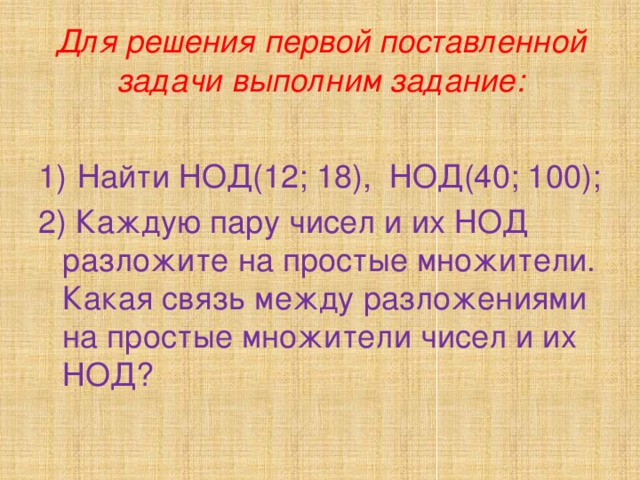 Для решения первой поставленной задачи выполним задание: 1)  Найти НОД(12; 18), НОД(40; 100); 2) Каждую пару чисел и их НОД разложите на простые множители. Какая связь между разложениями на простые множители чисел и их НОД? 