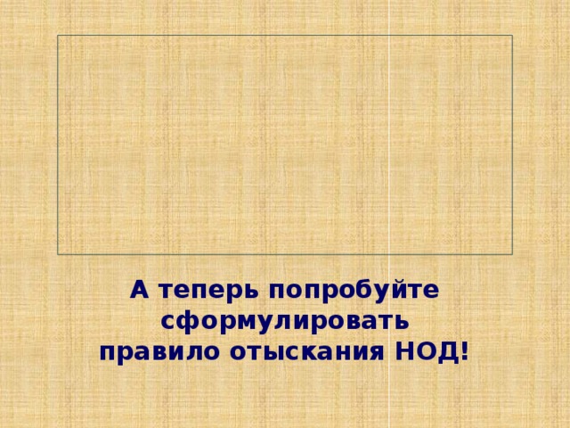 А теперь попробуйте сформулировать  правило отыскания НОД! 