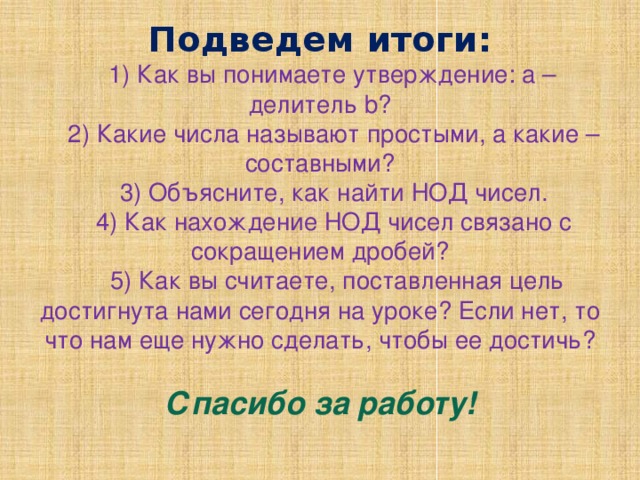 Подведем итоги:   1) Как вы понимаете утверждение: а – делитель b?  2) Какие числа называют простыми, а какие – составными?  3) Объясните, как найти НОД чисел.  4) Как нахождение НОД чисел связано с сокращением дробей?  5) Как вы считаете, поставленная цель достигнута нами сегодня на уроке? Если нет, то что нам еще нужно сделать, чтобы ее достичь?   Спасибо за работу!   