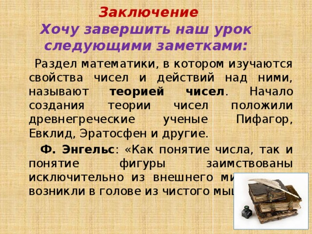  Заключение  Хочу завершить наш урок следующими заметками:  Раздел математики, в котором изучаются свойства чисел и действий над ними, называют теорией чисел . Начало создания теории чисел положили древнегреческие ученые Пифагор, Евклид, Эратосфен и другие.  Ф. Энгельс : «Как понятие числа, так и понятие фигуры заимствованы исключительно из внешнего мира, а не возникли в голове из чистого мышления». 