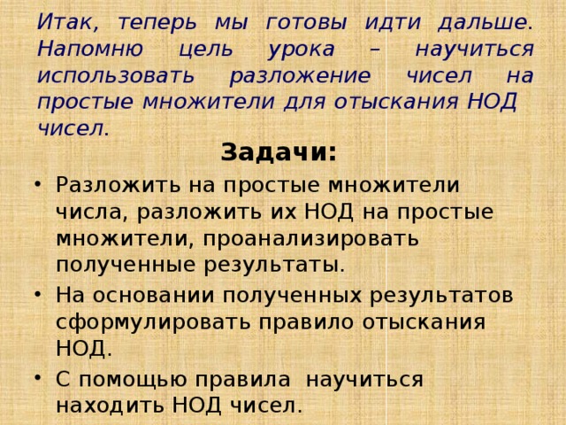 Итак, теперь мы готовы идти дальше. Напомню цель урока – научиться использовать разложение чисел на простые множители для отыскания НОД чисел. Задачи: Разложить на простые множители числа, разложить их НОД на простые множители, проанализировать полученные результаты. На основании полученных результатов сформулировать правило отыскания НОД. С помощью правила научиться находить НОД чисел. 