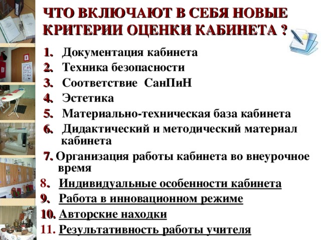 ЧТО ВКЛЮЧАЮТ В СЕБЯ НОВЫЕ КРИТЕРИИ ОЦЕНКИ КАБИНЕТА ?  1.  Документация кабинета  2.  Техника безопасности  3.  Соответствие СанПиН  4.  Эстетика  5.  Материально-техническая база кабинета  6.  Дидактический и методический материал    кабинета  7. Организация работы кабинета во внеурочное время 8 .   Индивидуальные особенности кабинета 9. Работа в инновационном режиме 10. Авторские находки 11.  Результативность работы учителя  