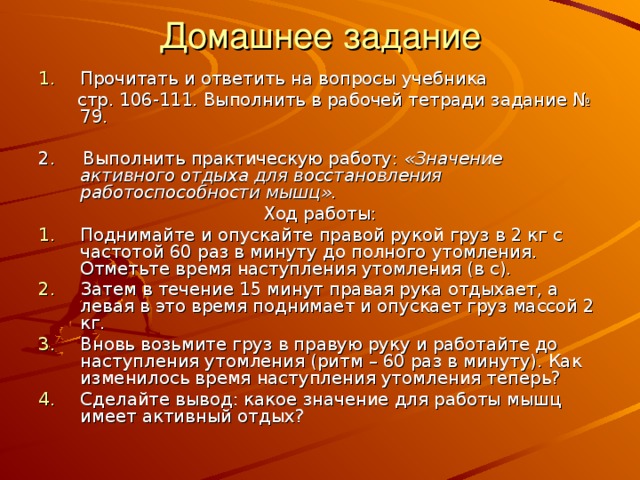 Домашнее задание Прочитать и ответить на вопросы учебника  стр. 106-111. Выполнить в рабочей тетради задание № 79. 2. Выполнить практическую работу: «Значение активного отдыха для восстановления работоспособности мышц». Ход работы: Поднимайте и опускайте правой рукой груз в 2 кг с частотой 60 раз в минуту до полного утомления. Отметьте время наступления утомления (в с). Затем в течение 15 минут правая рука отдыхает, а левая в это время поднимает и опускает груз массой 2 кг. Вновь возьмите груз в правую руку и работайте до наступления утомления (ритм – 60 раз в минуту). Как изменилось время наступления утомления теперь? Сделайте вывод: какое значение для работы мышц имеет активный отдых? 