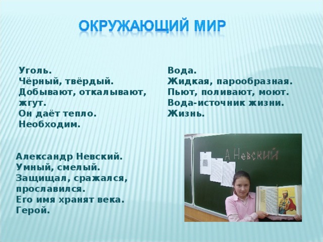 Уголь. Чёрный, твёрдый. Добывают, откалывают, жгут. Он даёт тепло. Необходим. Вода. Жидкая, парообразная. Пьют, поливают, моют. Вода-источник жизни. Жизнь.  Александр Невский. Умный, смелый. Защищал, сражался, прославился. Его имя хранят века. Герой. 