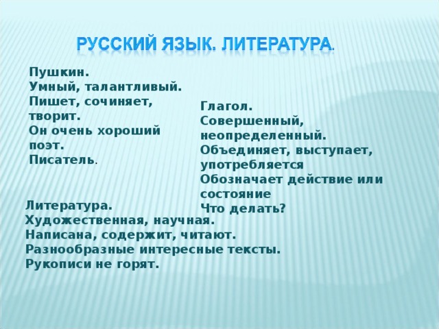 Пушкин. Умный, талантливый. Пишет, сочиняет, творит. Он очень хороший поэт. Писатель . Глагол.  Совершенный, неопределенный.  Объединяет, выступает, употребляется  Обозначает действие или состояние  Что делать?  Литература.  Художественная, научная.  Написана, содержит, читают.  Разнообразные интересные тексты.  Рукописи не горят.  