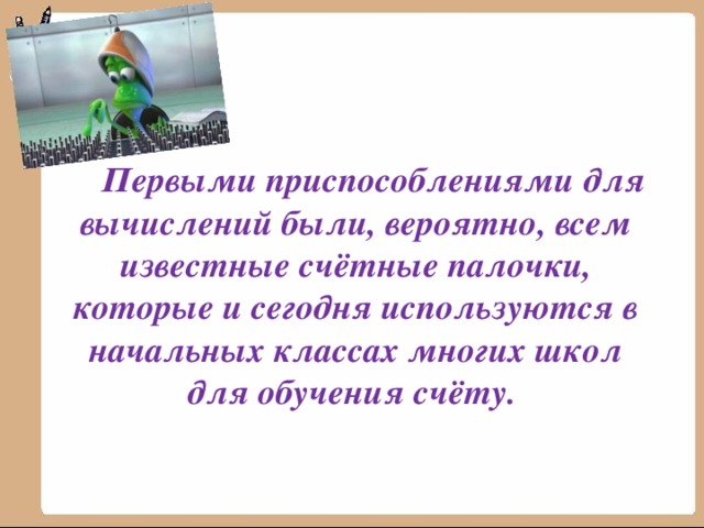  Первыми приспособлениями для вычислений были, вероятно, всем известные счётные палочки, которые и сегодня используются в начальных классах многих школ для обучения счёту.  