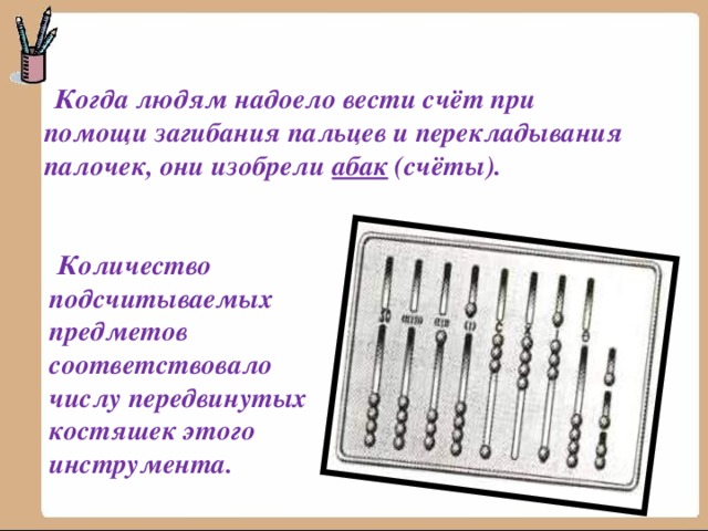  Когда людям надоело вести счёт при помощи загибания пальцев и перекладывания палочек, они изобрели абак (счёты).  Количество подсчитываемых предметов соответствовало числу передвинутых костяшек этого инструмента. 