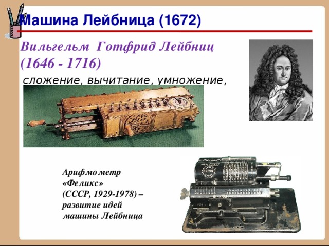 Машина Лейбница (1672) Вильгельм Готфрид Лейбниц   (1646 - 1716) сложение, вычитание , умножение , деление Арифмометр «Феликс»  (СССР, 1929-1978) – развитие идей машины Лейбница 
