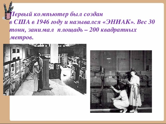 Первый компьютер был создан  в США в 1946 году и назывался «ЭНИАК». Вес 30 тонн, занимал площадь – 200 квадратных метров. 