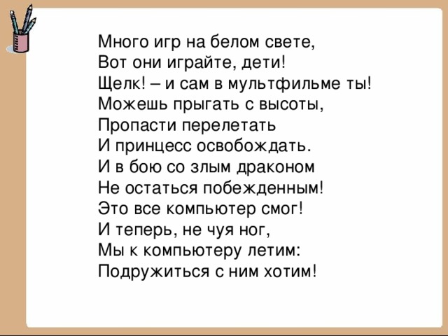 Много игр на белом свете, Вот они играйте, дети! Щелк! – и сам в мультфильме ты! Можешь прыгать с высоты, Пропасти перелетать И принцесс освобождать. И в бою со злым драконом Не остаться побежденным! Это все компьютер смог! И теперь, не чуя ног, Мы к компьютеру летим: Подружиться с ним хотим! 