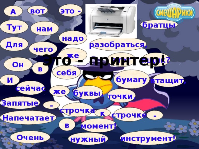это - вот А Тут братцы нам надо Для разобраться, чего же Это - принтер! ящик? этот Он в себя бумагу втащит, И сейчас же буквы, точки, Запятые - строчка строчке к - Напечатает в момент! Очень инструмент! нужный 