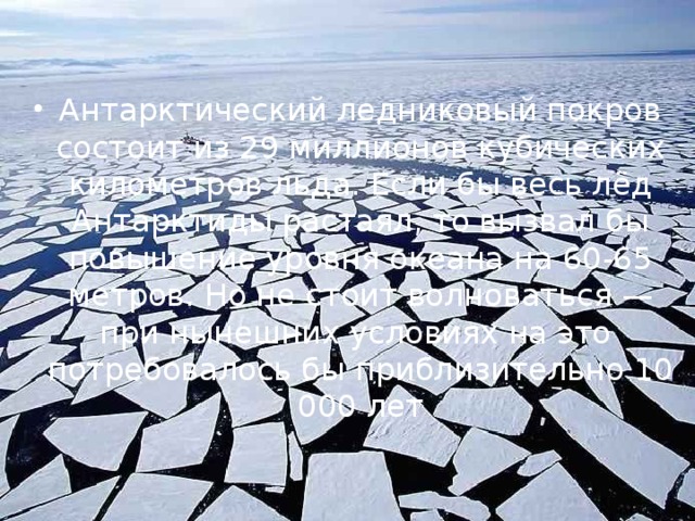 Антарктический ледниковый покров состоит из 29 миллионов кубических километров льда. Если бы весь лёд Антарктиды растаял, то вызвал бы повышение уровня океана на 60-65 метров. Но не стоит волноваться — при нынешних условиях на это  потребовалось бы приблизительно 10 000 лет 