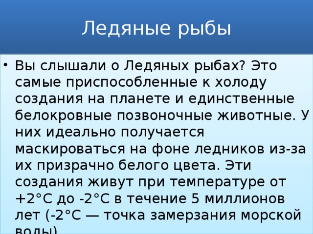 Ледяные рыбы Вы слышали о Ледяных рыбах? Это самые приспособленные к холоду создания на планете и единственные белокровные позвоночные животные. У них идеально получается маскироваться на фоне ледников из-за их призрачно белого цвета. Эти создания живут при температуре от +2°C до -2°C в течение 5 миллионов лет (-2°C — точка замерзания морской воды) 