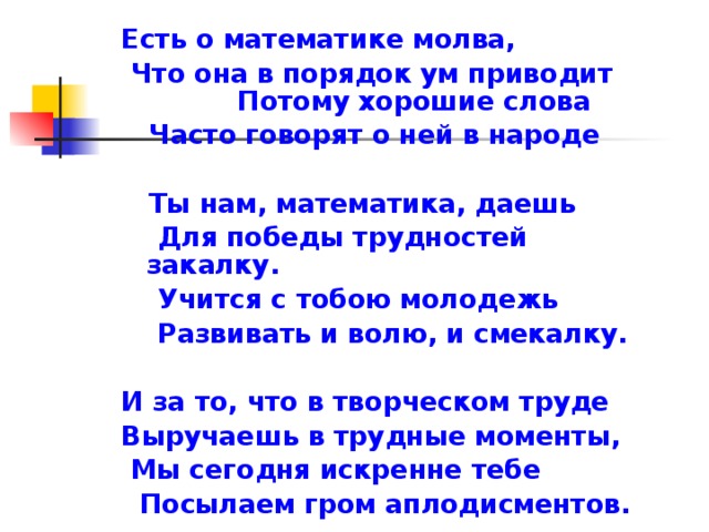 Есть о математике молва,  Что она в порядок ум приводит Потому хорошие слова  Часто говорят о ней в народе   Ты нам, математика, даешь  Для победы трудностей закалку.  Учится с тобою молодежь  Развивать и волю, и смекалку.  И за то, что в творческом труде Выручаешь в трудные моменты,  Мы сегодня искренне тебе  Посылаем гром аплодисментов. 