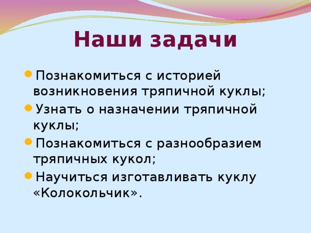 Наши задачи Познакомиться с историей возникновения тряпичной куклы; Узнать о назначении тряпичной куклы; Познакомиться с разнообразием тряпичных кукол; Научиться изготавливать куклу «Колокольчик». 