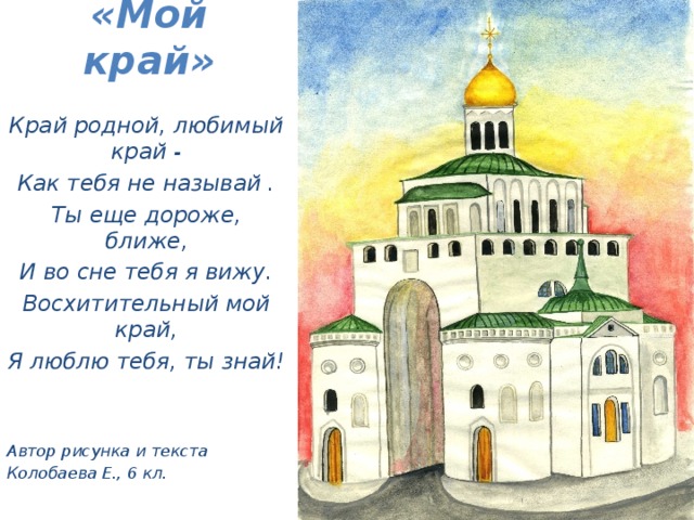 «Мой край»   Край родной, любимый край - Как тебя не называй . Ты еще дороже, ближе, И во сне тебя я вижу. Восхитительный мой край, Я люблю тебя, ты знай!   Автор рисунка и текста Колобаева Е., 6 кл.  