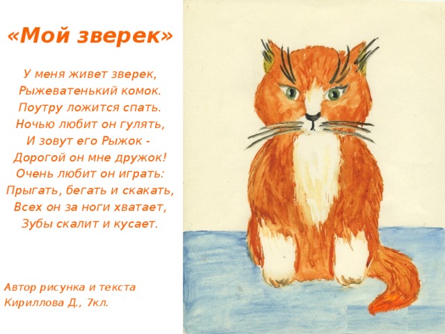 «Мой зверек» У меня живет зверек, Рыжеватенький комок. Поутру ложится спать. Ночью любит он гулять, И зовут его Рыжок - Дорогой он мне дружок! Очень любит он играть: Прыгать, бегать и скакать, Всех он за ноги хватает, Зубы скалит и кусает.    Автор рисунка и текста Кириллова Д., 7кл. 