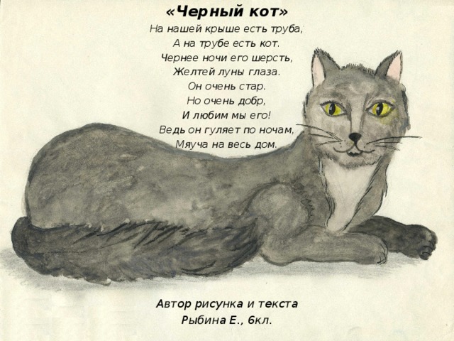 «Черный кот» На нашей крыше есть труба, А на трубе есть кот. Чернее ночи его шерсть, Желтей луны глаза. Он очень стар. Но очень добр, И любим мы его! Ведь он гуляет по ночам, Мяуча на весь дом.           Автор рисунка и текста Рыбина Е., 6кл.   