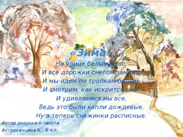 «Зима» На улице белым-бело, И все дорожки снегом замело, И мы идём по тропкам белым, И смотрим, как искрится снег И удивляемся мы все, Ведь это были капли дождевые, Ну а теперь снежинки расписные. Автор рисунка и текста Астраханцева К ., 6 кл.   