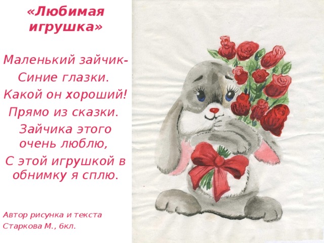 «Любимая игрушка» Маленький зайчик- Синие глазки. Какой он хороший! Прямо из сказки. Зайчика этого очень люблю, С этой игрушкой в обнимку я сплю.   Автор рисунка и текста Старкова М., 6кл.    