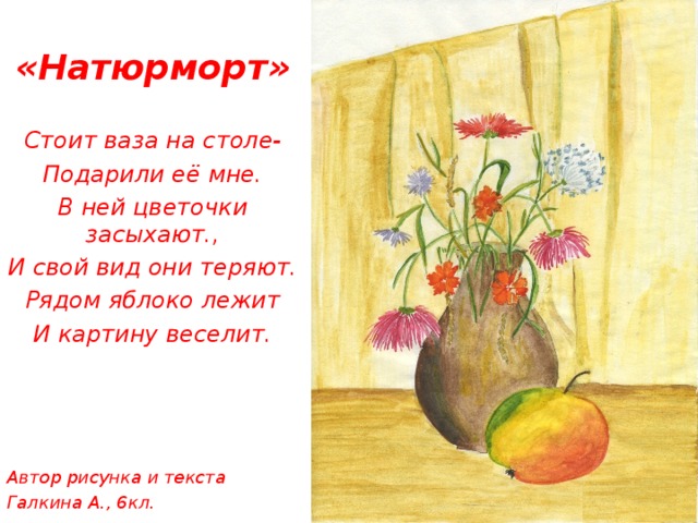 «Натюрморт»  Стоит ваза на столе- Подарили её мне. В ней цветочки засыхают., И свой вид они теряют. Рядом яблоко лежит И картину веселит.     Автор рисунка и текста Галкина А., 6кл.      