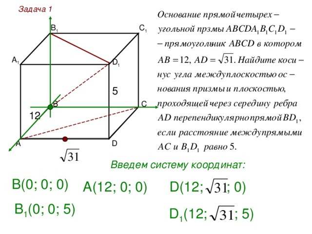 Задача 1 С 1 В 1 А 1 D 1 5 12 D Введем систему координат: В(0; 0; 0) А(12; 0; 0) D ( 12 ;  ; 0) В 1 (0; 0; 5 ) D 1 ( 12 ;  ; 5 ) 