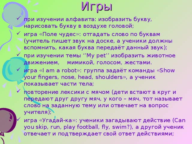 Игры   при изучении алфавита: изобразить букву, нарисовать букву в воздухе головой; игра «Поле чудес»: отгадать слово по буквам (учитель пишет звук на доске, а ученики должны вспомнить, какая буква передаёт данный звук); при изучении темы ‘’My pet’’ изобразить животное движением,    мимикой, голосом, жестами. игра «I am a robot»: группа задаёт команды «Show your fingers, nose , head, shoulders», а ученик показывает части тела; повторение лексики с мячом (дети встают в круг и передают друг другу мяч, у кого – мяч, тот называет слово на заданную тему или отвечает на вопрос учителя); игра «Угадай-ка»: ученики загадывают действие (Can you skip, run, play football, fly, swim?), а другой ученик отвечает и подтверждает свой ответ действиями; 