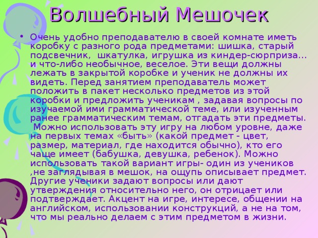 Волшебный Мешочек Очень удобно преподавателю в своей комнате иметь коробку с разного рода предметами: шишка, старый подсвечник, шкатулка, игрушка из киндер-сюрприза… и что-либо необычное, веселое. Эти вещи должны лежать в закрытой коробке и ученик не должны их видеть. Перед занятием преподаватель может положить в пакет несколько предметов из этой коробки и предложить ученикам , задавая вопросы по изучаемой ими грамматической теме, или изученным ранее грамматическим темам, отгадать эти предметы. Можно использовать эту игру на любом уровне, даже на первых темах «быть» (какой предмет - цвет, размер, материал, где находится обычно), кто его чаще имеет (бабушка, девушка, ребенок). Можно использовать такой вариант игры- один из учеников ,не заглядывая в мешок, на ощупь описывает предмет. Другие ученики задают вопросы или дают утверждения относительно него, он отрицает или подтверждает. Акцент на игре, интересе, общении на английском, использовании конструкций, а не на том, что мы реально делаем с этим предметом в жизни. 