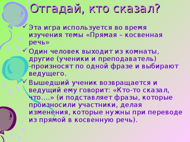 Отгадай, кто сказал?   Эта игра используется во время изучения темы «Прямая – косвенная речь» Один человек выходит из комнаты, другие (ученики и преподаватель) -произносят по одной фразе и выбирают ведущего. Вышедший ученик возвращается и ведущий ему говорит: «Кто-то сказал, что….» (и подставляет фразы, которые произносили участники, делая изменения, которые нужны при переводе из прямой в косвенную речь). 