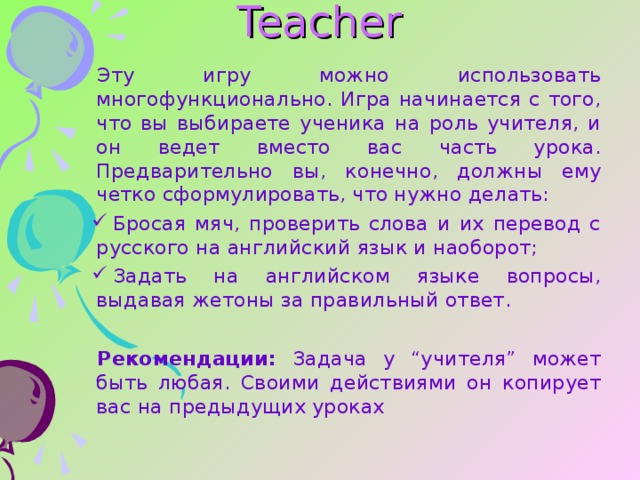 Teacher   Эту игру можно использовать многофункционально. Игра начинается с того, что вы выбираете ученика на роль учителя, и он ведет вместо вас часть урока. Предварительно вы, конечно, должны ему четко сформулировать, что нужно делать: Бросая мяч, проверить слова и их перевод с русского на английский язык и наоборот; Задать на английском языке вопросы, выдавая жетоны за правильный ответ .  Рекомендации: Задача у “учителя” может быть любая. Своими действиями он копирует вас на предыдущих уроках 