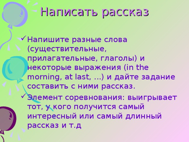 Написать рассказ  Напишите разные слова (существительные, прилагательные, глаголы) и некоторые выражения (in the morning, at last, ...) и дайте задание составить с ними рассказ. Элемент соревнования: выигрывает тот, у кого получится самый интересный или самый длинный рассказ и т.д 