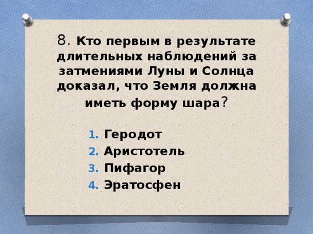 8. Кто первым в результате длительных наблюдений за затмениями Луны и Солнца доказал, что Земля должна иметь форму шара ? Геродот Аристотель Пифагор Эратосфен 