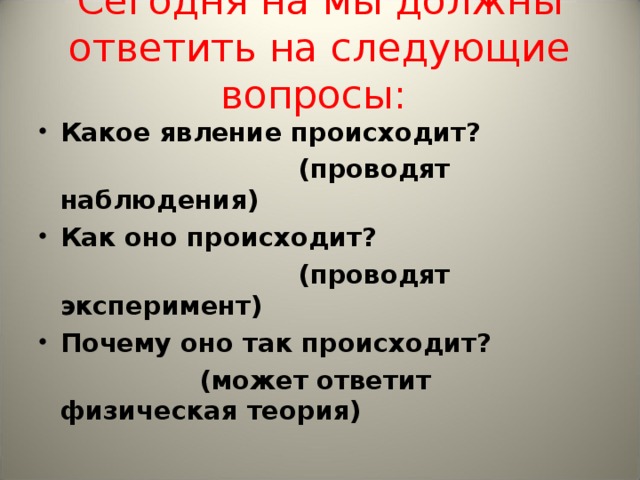 Сегодня на мы должны ответить на следующие вопросы:   Какое явление происходит?  (проводят наблюдения) Как оно происходит?  (проводят эксперимент) Почему оно так происходит?  (может ответит физическая теория)  