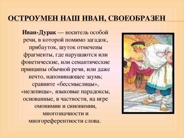 Остроумен наш иван, своеобразен  Иван-Дурак — носитель особой речи, в которой помимо загадок, прибауток, шуток отмечены фрагменты, где нарушаются или фонетические, или семантические принципы обычной речи, или даже нечто, напоминающее заумь; сравните «бессмыслицы», «нелепицы», языковые парадоксы, основанные, в частности, на игре омонимии и синонимии, многозначности и многореферентности слова. 