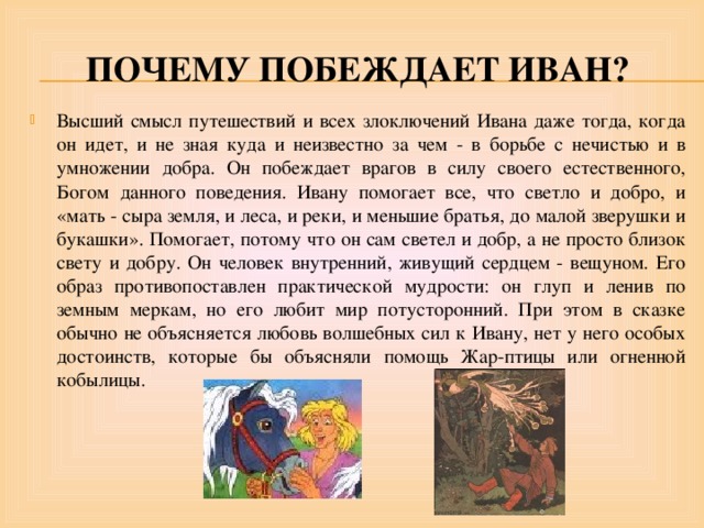 Почему побеждает Иван? Высший смысл путешествий и всех злоключений Ивана даже тогда, когда он идет, и не зная куда и неизвестно за чем - в борьбе с нечистью и в умножении добра. Он побеждает врагов в силу своего естественного, Богом данного поведения. Ивану помогает все, что светло и добро, и «мать - сыра земля, и леса, и реки, и меньшие братья, до малой зверушки и букашки». Помогает, потому что он сам светел и добр, а не просто близок свету и добру. Он человек внутренний, живущий сердцем - вещуном. Его образ противопоставлен практической мудрости: он глуп и ленив по земным меркам, но его любит мир потусторонний. При этом в сказке обычно не объясняется любовь волшебных сил к Ивану, нет у него особых достоинств, которые бы объясняли помощь Жар-птицы или огненной кобылицы. 