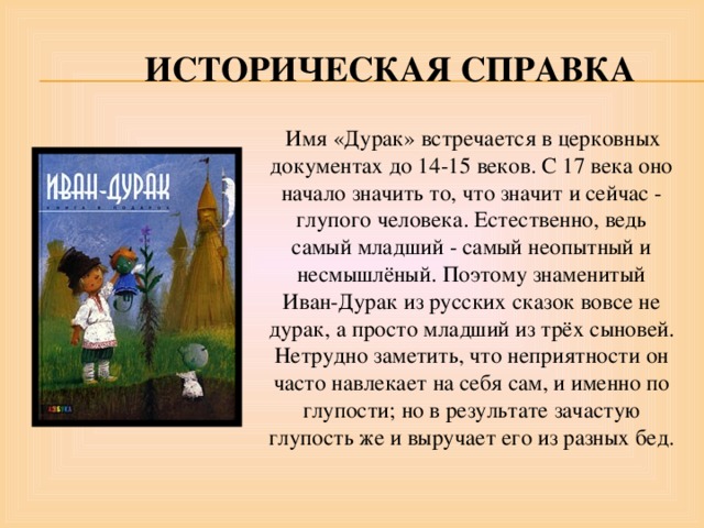  Историческая справка  Имя «Дурак» встречается в церковных документах до 14-15 веков. С 17 века оно начало значить то, что значит и сейчас - глупого человека. Естественно, ведь самый младший - самый неопытный и несмышлёный. Поэтому знаменитый Иван-Дурак из русских сказок вовсе не дурак, а просто младший из трёх сыновей. Нетрудно заметить, что неприятности он часто навлекает на себя сам, и именно по глупости; но в результате зачастую глупость же и выручает его из разных бед. 