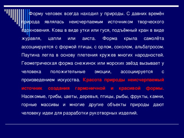  Форму человек всегда находил у природы. С давних времён природа являлась неисчерпаемым источником творческого вдохновения. Ковш в виде утки или гуся, подъёмный кран в виде журавля, цапли или аиста. Форма крыла самолёта ассоциируется с формой птицы, с орлом, соколом, альбатросом. Паутина легла в основу плетения кружев многих народностей. Геометрическая форма снежинок или морских звёзд вызывает у человека положительные эмоции, ассоциируется с произведением искусства. Красота природы неисчерпаемый источник создания гармоничной и красивой формы. Насекомые, грибы, цветы, деревья, птицы, рыбы, фрукты, камни, горные массивы и многие другие объекты природы дают человеку идеи для разработки рукотворных изделий. 