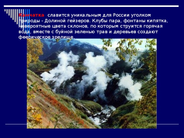 Камчатка славится уникальным для России уголком природы - Долиной гейзеров. Клубы пара, фонтаны кипятка, невероятные цвета склонов, по которым струится горячая вода, вместе с буйной зеленью трав и деревьев создают феерическое зрелище. 