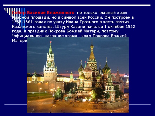 Собор Василия Блаженного не только главный храм Красной площади, но и символ всей России. Он построен в 1555-1561 годах по указу Ивана Грозного в честь взятия Казанского ханства. Штурм Казани начался 1 октября 1552 года, в праздник Покрова Божией Матери, поэтому 