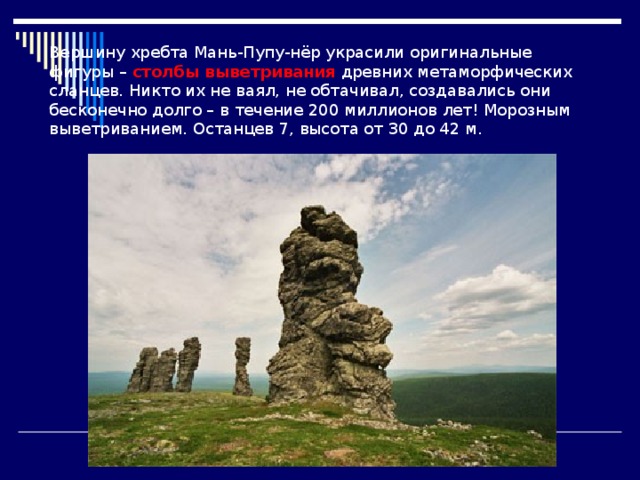 Вершину хребта Мань-Пупу-нёр украсили оригинальные фигуры – столбы выветривания древних метаморфических сланцев. Никто их не ваял, не обтачивал, создавались они бесконечно долго – в течение 200 миллионов лет! Морозным выветриванием. Останцев 7, высота от 30 до 42 м. 