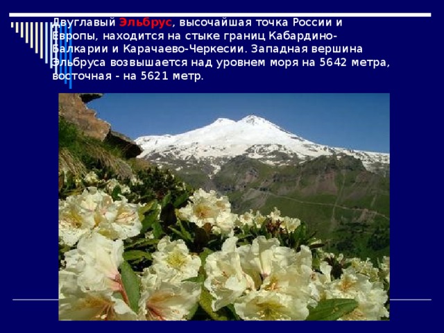 Двуглавый Эльбрус , высочайшая точка России и Европы, находится на стыке границ Кабардино-Балкарии и Карачаево-Черкесии. Западная вершина Эльбруса возвышается над уровнем моря на 5642 метра, восточная - на 5621 метр. 