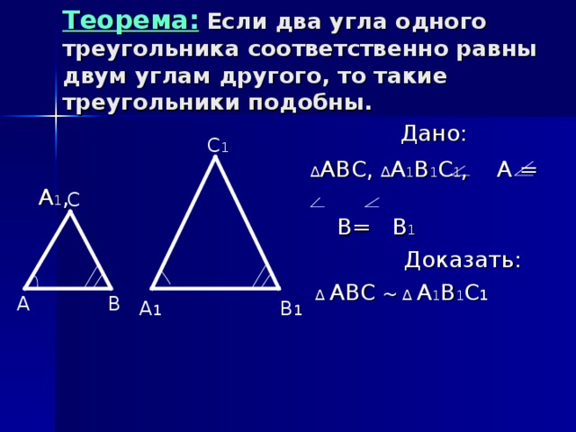 Теорема: Если два угла одного треугольника соответственно равны двум углам другого, то такие треугольники подобны.  Дано:  ∆ АВС, ∆ А 1 В 1 С 1 , А = А 1 ,  В= В 1  Доказать:  ∆ АВС ~  ∆  А 1 В 1 С 1  С 1 С А В А 1 В 1 