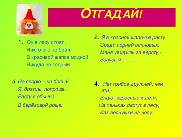 О ТГАДАЙ!    2. Я в красной шапочке расту  Среди корней осиновых.  Меня увидишь за версту,-  Зовусь я - ……. 1. Он в лесу стоял,  Никто его не брал,  В красивой шапке модной  Никуда не годный. 3.  Не спорю – не белый.  Я, братцы, попроще.  Расту я обычно  В берёзовой роще . 4. Нет грибов дружней, чем эти,-  Знают взрослые и дети,-  На пеньках растут в лесу,  Как веснушки на носу. 
